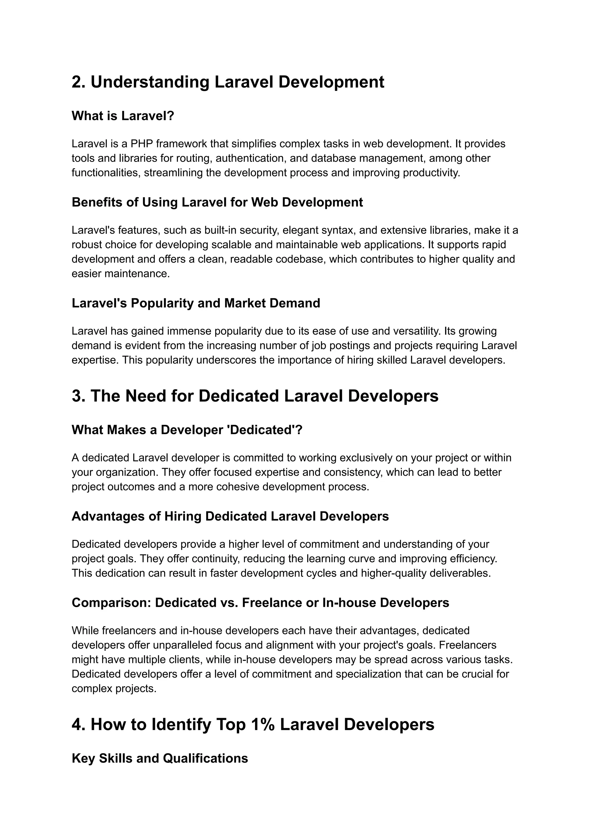 2. Understanding Laravel Development
What is Laravel?
Laravel is a PHP framework that simplifies complex tasks in web development. It provides
tools and libraries for routing, authentication, and database management, among other
functionalities, streamlining the development process and improving productivity.
Benefits of Using Laravel for Web Development
Laravel's features, such as built-in security, elegant syntax, and extensive libraries, make it a
robust choice for developing scalable and maintainable web applications. It supports rapid
development and offers a clean, readable codebase, which contributes to higher quality and
easier maintenance.
Laravel's Popularity and Market Demand
Laravel has gained immense popularity due to its ease of use and versatility. Its growing
demand is evident from the increasing number of job postings and projects requiring Laravel
expertise. This popularity underscores the importance of hiring skilled Laravel developers.
3. The Need for Dedicated Laravel Developers
What Makes a Developer 'Dedicated'?
A dedicated Laravel developer is committed to working exclusively on your project or within
your organization. They offer focused expertise and consistency, which can lead to better
project outcomes and a more cohesive development process.
Advantages of Hiring Dedicated Laravel Developers
Dedicated developers provide a higher level of commitment and understanding of your
project goals. They offer continuity, reducing the learning curve and improving efficiency.
This dedication can result in faster development cycles and higher-quality deliverables.
Comparison: Dedicated vs. Freelance or In-house Developers
While freelancers and in-house developers each have their advantages, dedicated
developers offer unparalleled focus and alignment with your project's goals. Freelancers
might have multiple clients, while in-house developers may be spread across various tasks.
Dedicated developers offer a level of commitment and specialization that can be crucial for
complex projects.
4. How to Identify Top 1% Laravel Developers
Key Skills and Qualifications
 