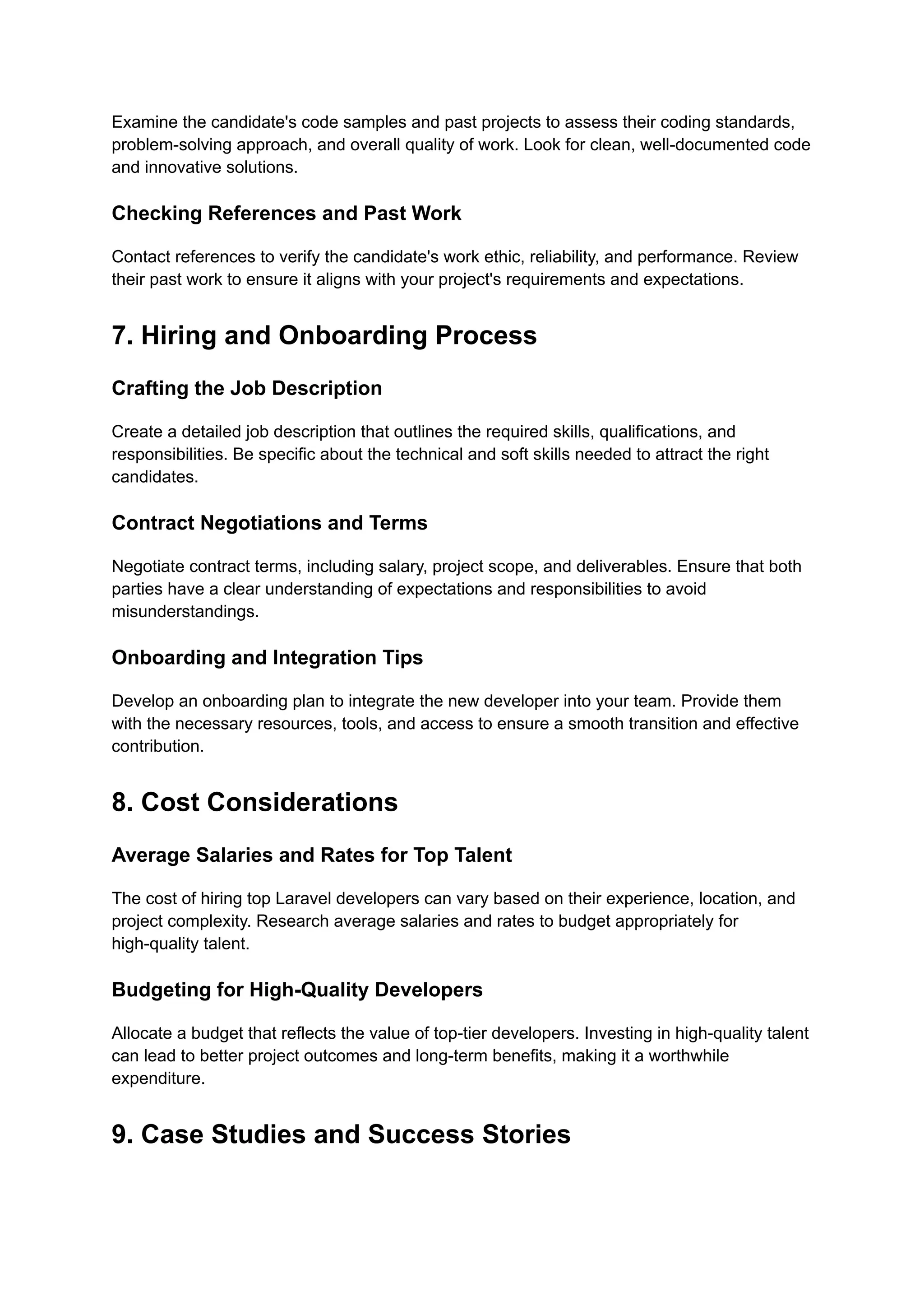 Examine the candidate's code samples and past projects to assess their coding standards,
problem-solving approach, and overall quality of work. Look for clean, well-documented code
and innovative solutions.
Checking References and Past Work
Contact references to verify the candidate's work ethic, reliability, and performance. Review
their past work to ensure it aligns with your project's requirements and expectations.
7. Hiring and Onboarding Process
Crafting the Job Description
Create a detailed job description that outlines the required skills, qualifications, and
responsibilities. Be specific about the technical and soft skills needed to attract the right
candidates.
Contract Negotiations and Terms
Negotiate contract terms, including salary, project scope, and deliverables. Ensure that both
parties have a clear understanding of expectations and responsibilities to avoid
misunderstandings.
Onboarding and Integration Tips
Develop an onboarding plan to integrate the new developer into your team. Provide them
with the necessary resources, tools, and access to ensure a smooth transition and effective
contribution.
8. Cost Considerations
Average Salaries and Rates for Top Talent
The cost of hiring top Laravel developers can vary based on their experience, location, and
project complexity. Research average salaries and rates to budget appropriately for
high-quality talent.
Budgeting for High-Quality Developers
Allocate a budget that reflects the value of top-tier developers. Investing in high-quality talent
can lead to better project outcomes and long-term benefits, making it a worthwhile
expenditure.
9. Case Studies and Success Stories
 