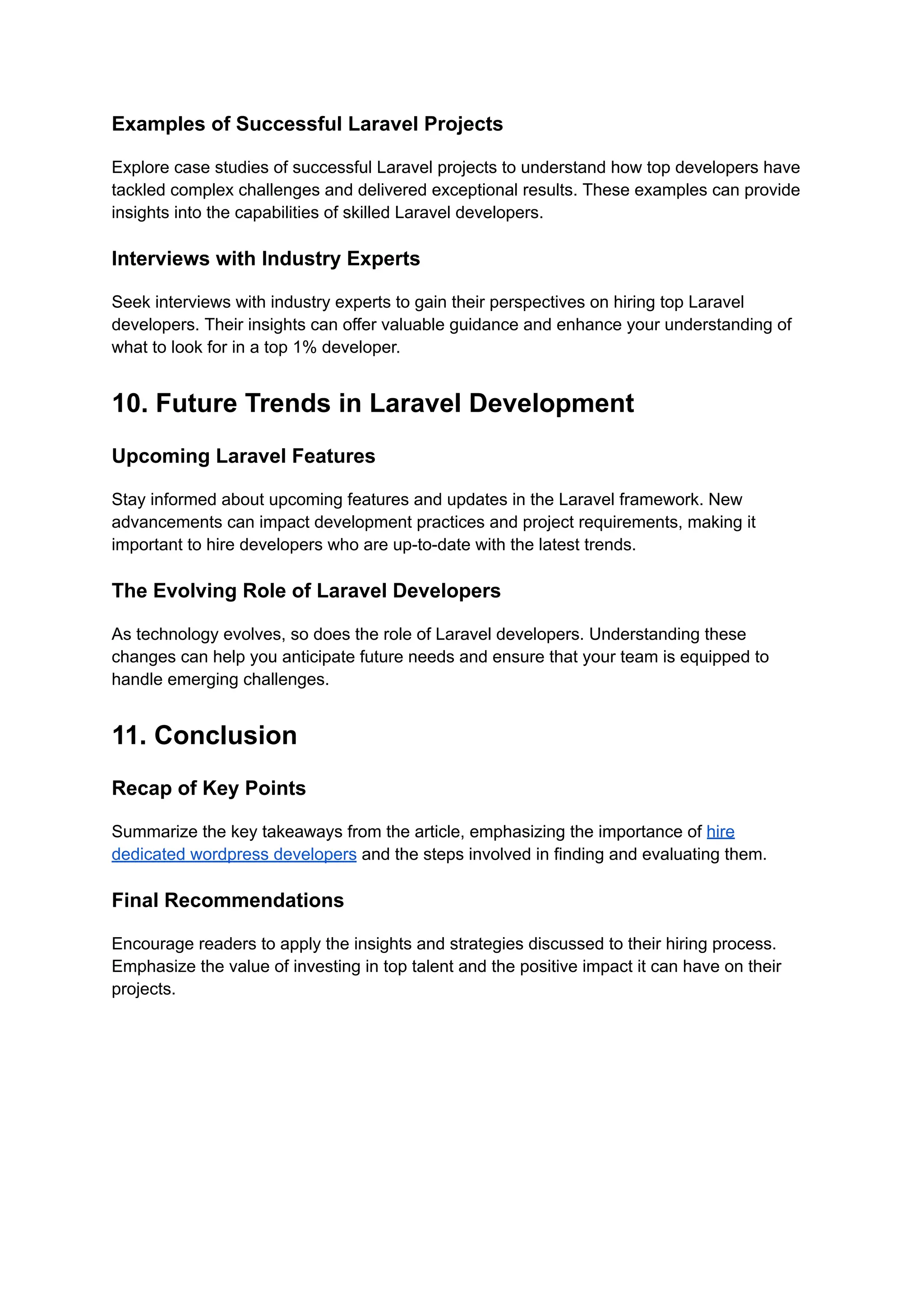 Examples of Successful Laravel Projects
Explore case studies of successful Laravel projects to understand how top developers have
tackled complex challenges and delivered exceptional results. These examples can provide
insights into the capabilities of skilled Laravel developers.
Interviews with Industry Experts
Seek interviews with industry experts to gain their perspectives on hiring top Laravel
developers. Their insights can offer valuable guidance and enhance your understanding of
what to look for in a top 1% developer.
10. Future Trends in Laravel Development
Upcoming Laravel Features
Stay informed about upcoming features and updates in the Laravel framework. New
advancements can impact development practices and project requirements, making it
important to hire developers who are up-to-date with the latest trends.
The Evolving Role of Laravel Developers
As technology evolves, so does the role of Laravel developers. Understanding these
changes can help you anticipate future needs and ensure that your team is equipped to
handle emerging challenges.
11. Conclusion
Recap of Key Points
Summarize the key takeaways from the article, emphasizing the importance of hire
dedicated wordpress developers and the steps involved in finding and evaluating them.
Final Recommendations
Encourage readers to apply the insights and strategies discussed to their hiring process.
Emphasize the value of investing in top talent and the positive impact it can have on their
projects.
 