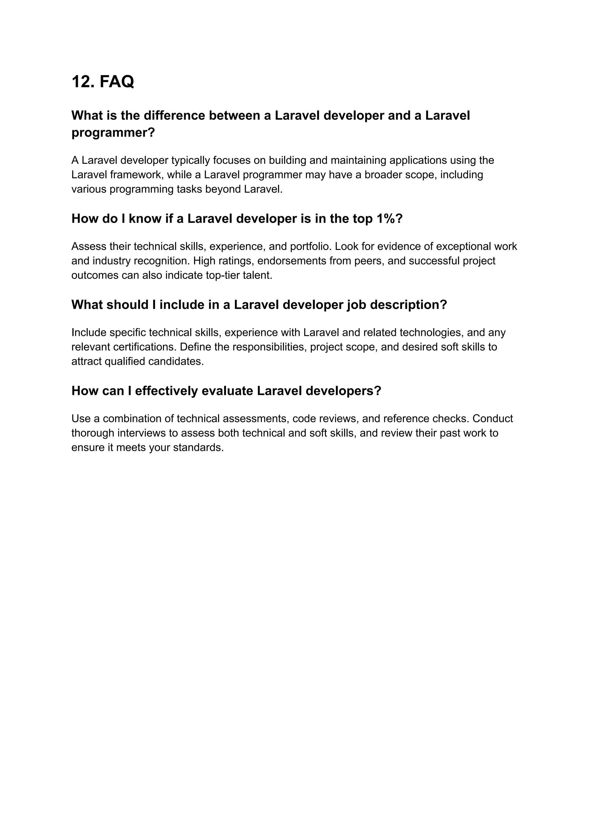 12. FAQ
What is the difference between a Laravel developer and a Laravel
programmer?
A Laravel developer typically focuses on building and maintaining applications using the
Laravel framework, while a Laravel programmer may have a broader scope, including
various programming tasks beyond Laravel.
How do I know if a Laravel developer is in the top 1%?
Assess their technical skills, experience, and portfolio. Look for evidence of exceptional work
and industry recognition. High ratings, endorsements from peers, and successful project
outcomes can also indicate top-tier talent.
What should I include in a Laravel developer job description?
Include specific technical skills, experience with Laravel and related technologies, and any
relevant certifications. Define the responsibilities, project scope, and desired soft skills to
attract qualified candidates.
How can I effectively evaluate Laravel developers?
Use a combination of technical assessments, code reviews, and reference checks. Conduct
thorough interviews to assess both technical and soft skills, and review their past work to
ensure it meets your standards.
 
