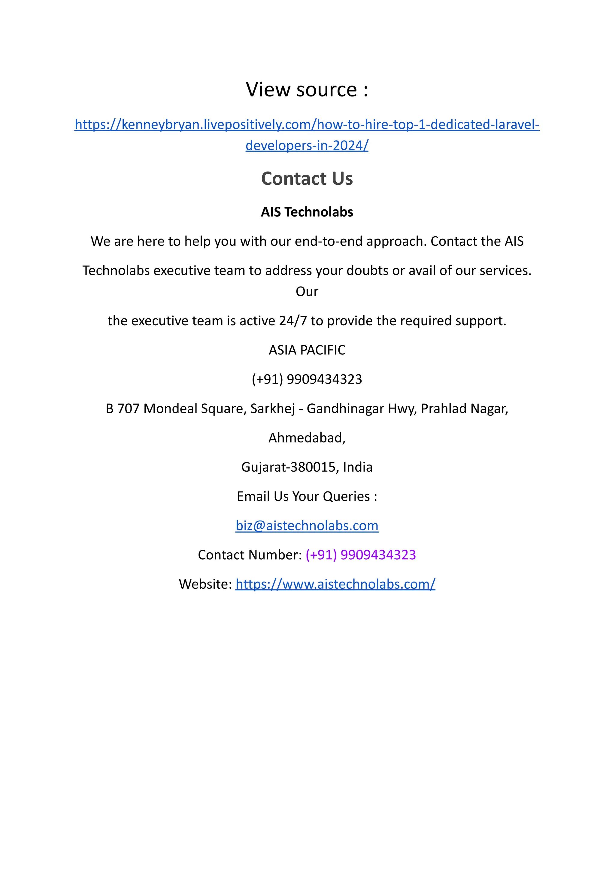 View source :
https://kenneybryan.livepositively.com/how-to-hire-top-1-dedicated-laravel-
developers-in-2024/
Contact Us
AIS Technolabs
We are here to help you with our end-to-end approach. Contact the AIS
Technolabs executive team to address your doubts or avail of our services.
Our
the executive team is active 24/7 to provide the required support.
ASIA PACIFIC
(+91) 9909434323
B 707 Mondeal Square, Sarkhej - Gandhinagar Hwy, Prahlad Nagar,
Ahmedabad,
Gujarat-380015, India
Email Us Your Queries :
biz@aistechnolabs.com
Contact Number: (+91) 9909434323
Website: https://www.aistechnolabs.com/
 