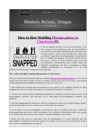 How to Hire Wedding Photographers in
Charleston SC
If you are getting married, you know how stressful it can
be to organize this momentous event. In all probability,
you may end up missing something and this will leave you
running around in circles at the eleventh hour. Make sure
you haven't forgot about the photographer. So you need to
hire a wedding photographer and surely shouldn't leave
this task to a friend or family member just to avoid any
inconveniences. Unfortunately, many couples forget this
important arrangement and this is surprising, as hiring
wedding photographers in Charleston SC is not that
difficult if you know how to go about it the right way.
How to Hire the Right Wedding Photographer in Charleston:
You can rest assured knowing that hiring a wedding Charleston SC photographers is not a rocket
science. You just need to make sure that you follow certain steps and you will have a few albums
containing beautiful photographs that bring tears of joy to your eyes.
>>Start looking for a photographer the moment you set a date for your wedding. Just like all other
arrangements, this too is time consuming, as you should not settle for second best.
>>Contact several professional wedding photographers in Charleston and take time to review each
photographer's portfolio. This will give you an idea about the photographer’s creativity and
expertise.
>>Ask the photographer for references and do not hesitate to follow up on them. Asking couples,
who have used their services, will give you an idea about his expertise.
>>Get a quote from each photographer and find out what is included in the price. While the
photographer may give you a verbal information if you intend to hiring him but make sure you get
it in writing. This will not leave any scope for misunderstandings on the D-Day.
>>Make sure that you are comfortable with the photographer. It is also important that the
photographer is flexible to incorporate some of your ideas, as you may have certain wishes on how
you want your wedding pictures snapped.
 