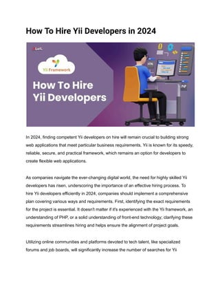How To Hire Yii Developers in 2024
In 2024, finding competent Yii developers on hire will remain crucial to building strong
web applications that meet particular business requirements. Yii is known for its speedy,
reliable, secure, and practical framework, which remains an option for developers to
create flexible web applications.
As companies navigate the ever-changing digital world, the need for highly skilled Yii
developers has risen, underscoring the importance of an effective hiring process. To
hire Yii developers efficiently in 2024, companies should implement a comprehensive
plan covering various ways and requirements. First, identifying the exact requirements
for the project is essential. It doesn't matter if it's experienced with the Yii framework, an
understanding of PHP, or a solid understanding of front-end technology; clarifying these
requirements streamlines hiring and helps ensure the alignment of project goals.
Utilizing online communities and platforms devoted to tech talent, like specialized
forums and job boards, will significantly increase the number of searches for Yii
 