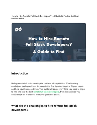 How to Hire Remote Full Stack Developers? – A Guide to Finding the Best
Remote Talent
Introduction
Hiring remote full stack developers can be a tricky process. With so many
candidates to choose from, it’s essential to find the right talent to fit your needs
and help your business thrive. This guide will cover everything you need to know
to find and hire the best remote full stack developers, from the qualities you
should look for to the best interview questions to ask.
what are the challenges to hire remote full-stack
developers?
 