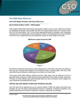 The 2009 Sales Dilemma:
How to Hit Higher Numbers with Fewer Resources

By Jim Dickie & Barry Trailer – CSO Insights

CSO Insights 2009 Sales Performance Optimization (SPO) survey of over 1,800 firms showed
an interesting disconnect: During 2008 only 58% of all sales people made their numbers; down
from 61% the year before. Yet, in a time when sales performance is dropping, most companies
are planning on increasing their revenue targets for 2009. In the following chart we see that 86%
of the firms we surveyed said they are raising their quotas for sales people for this year.

                               2009 Revenue Targets Compared to 2008

                                                      Less than or same
                                          >25% More         as 2008
                                            17.6%           14.2%
                                                                          1 - 5% More
                        16 - 25% More                                         16.0%
                             14.6%



                               11 - 15% More
                                                          6 - 10% More
                                    13.9%
                                                               23.5%




                                                  Figure 1

We find this noteworthy because this is also happening at a time when companies are telling us
that they are reducing their budgets for all functional areas, including sales. And one of the
areas that they are looking for sales teams to cut back is on travel costs.

This leaves Chief Sales Officer‟s (CSOs) and their sales teams with the dilemma of how to
generate higher revenues in 2009 when the sales organization has access to fewer resources.
Through our sales effectiveness benchmarking efforts we have uncovered some insights into
how companies are dealing with this issue.

VIRTUAL SELLING NEEDS TO REPLACE PHYSICAL SELLING

Let‟s first start off by realizing that as we continue selling in 2009, the sales environment has
changed; we are now facing unprecedented economic uncertainty, increased competition, and
greater expectations on the part of customers. However, selling has not changed.

© CSO Insights                                                                               1
                    No portion of this report may be reproduced or distributed in any form
                     or by any means without the prior written permission of the authors.
 