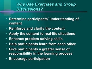 Why Use Exercises and Group Discussions? Determine participants’ understanding of content Reinforce and clarify the content Apply the content to real-life situations Enhance problem-solving skills Help participants learn from each other Give participants a greater sense of responsibility in the learning process Encourage participation  