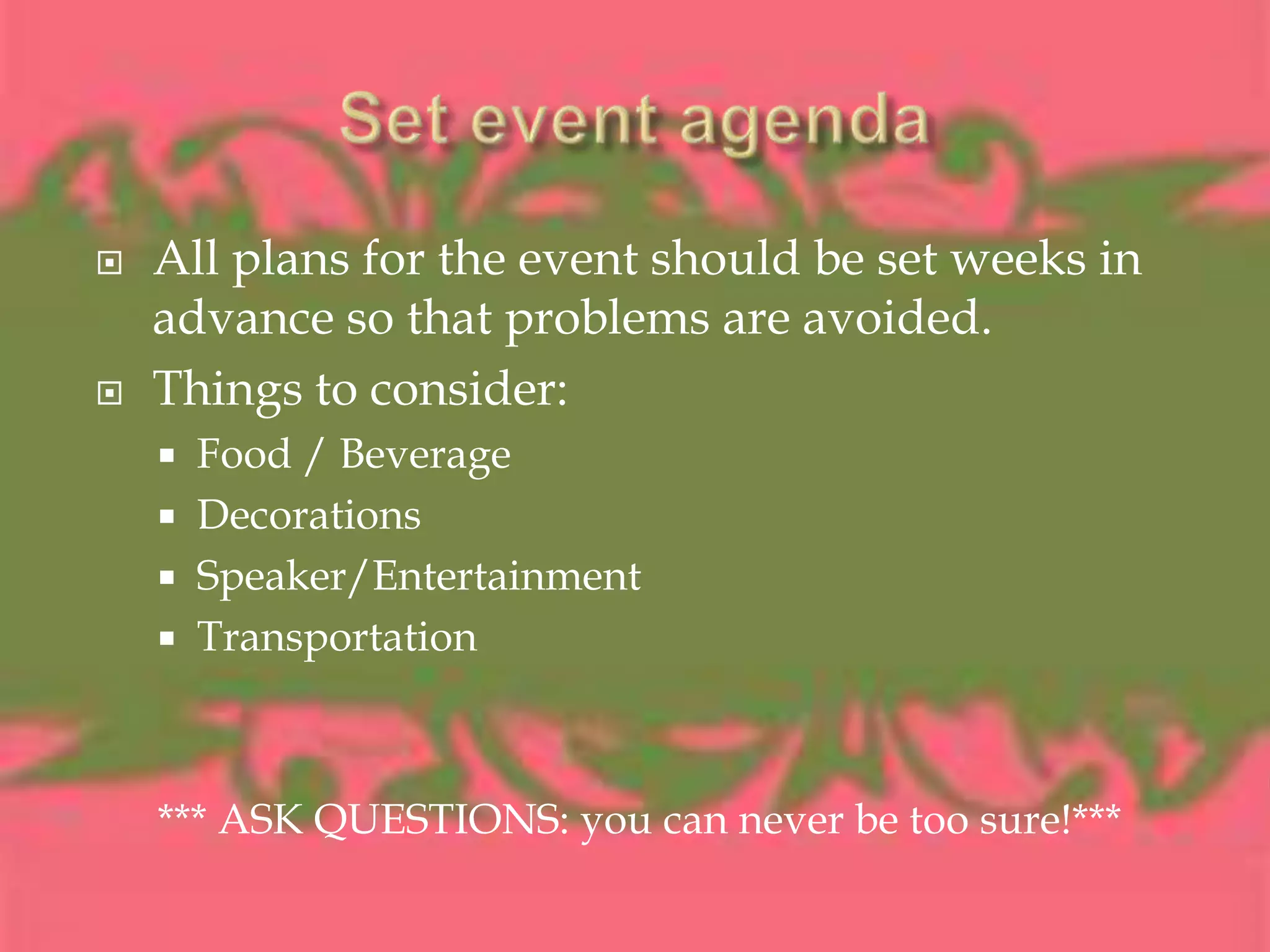 Set event agendaAll plans for the event should be set weeks in advance so that problems are avoided.Things to consider:Food / BeverageDecorationsSpeaker/EntertainmentTransportation*** ASK QUESTIONS: you can never be too sure!***