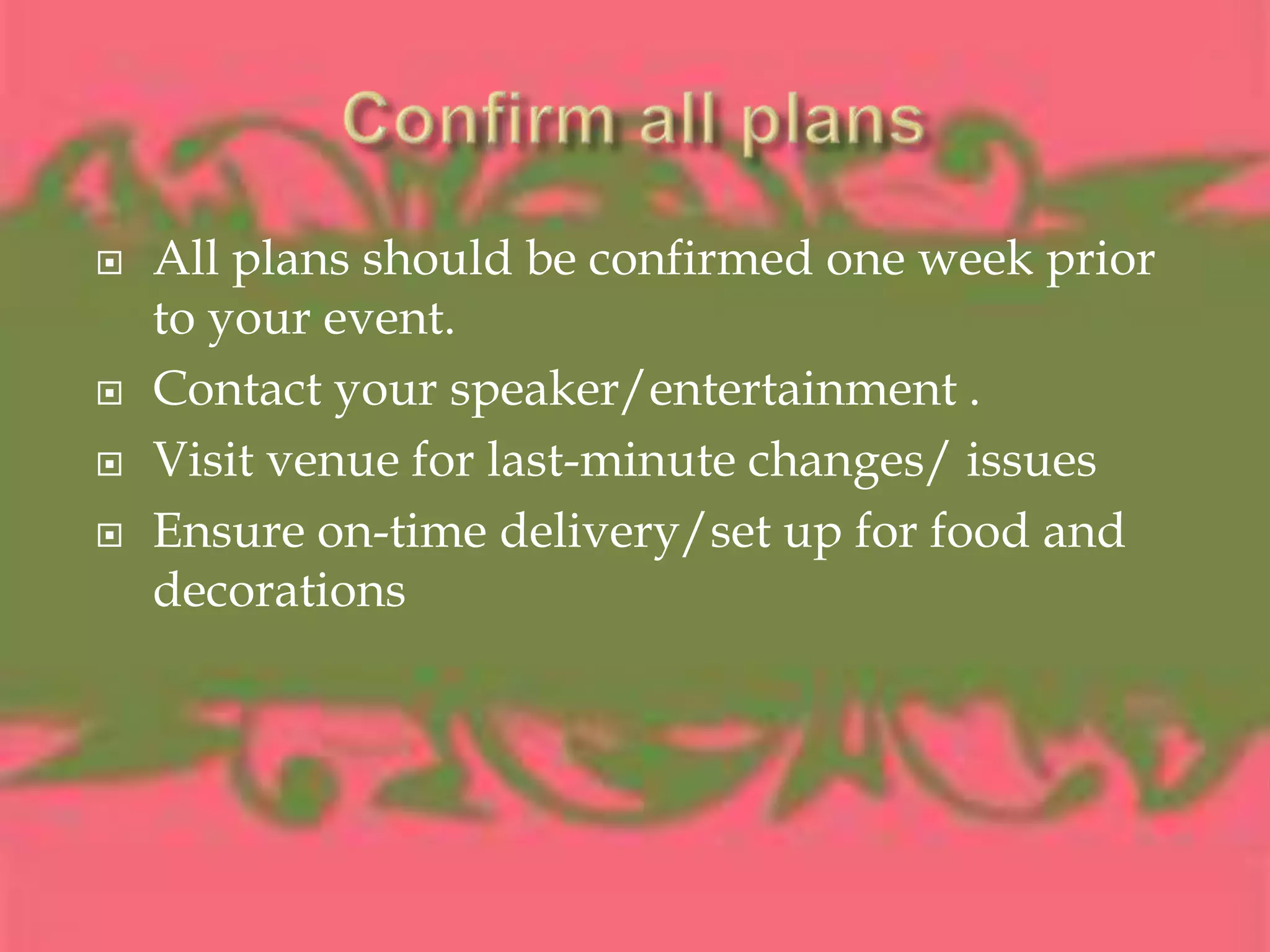 Confirm all plansAll plans should be confirmed one week prior to your event. Contact your speaker/entertainment .Visit venue for last-minute changes/ issuesEnsure on-time delivery/set up for food and decorations