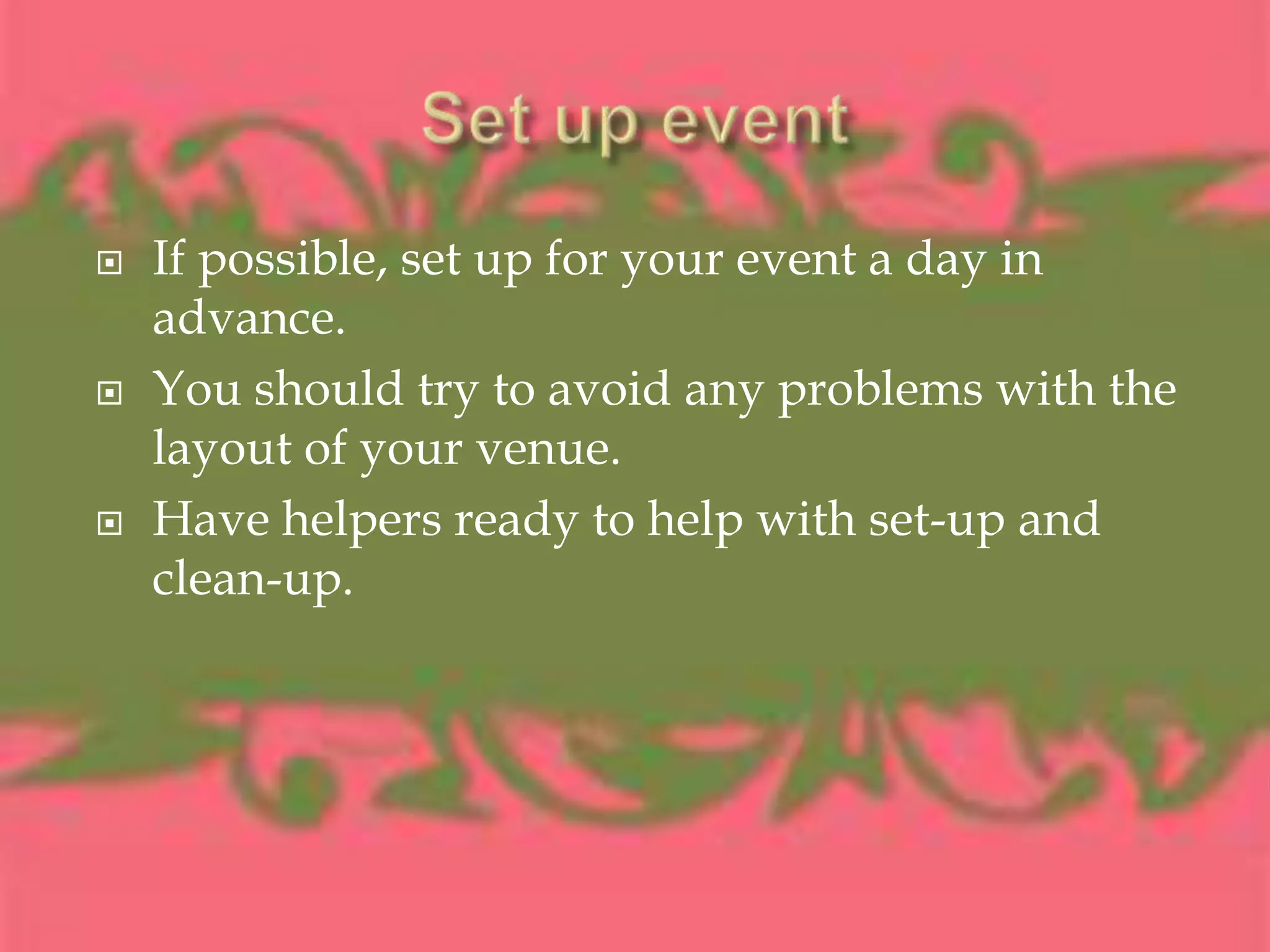 Set up eventIf possible, set up for your event a day in advance.You should try to avoid any problems with the layout of your venue.Have helpers ready to help with set-up and clean-up.