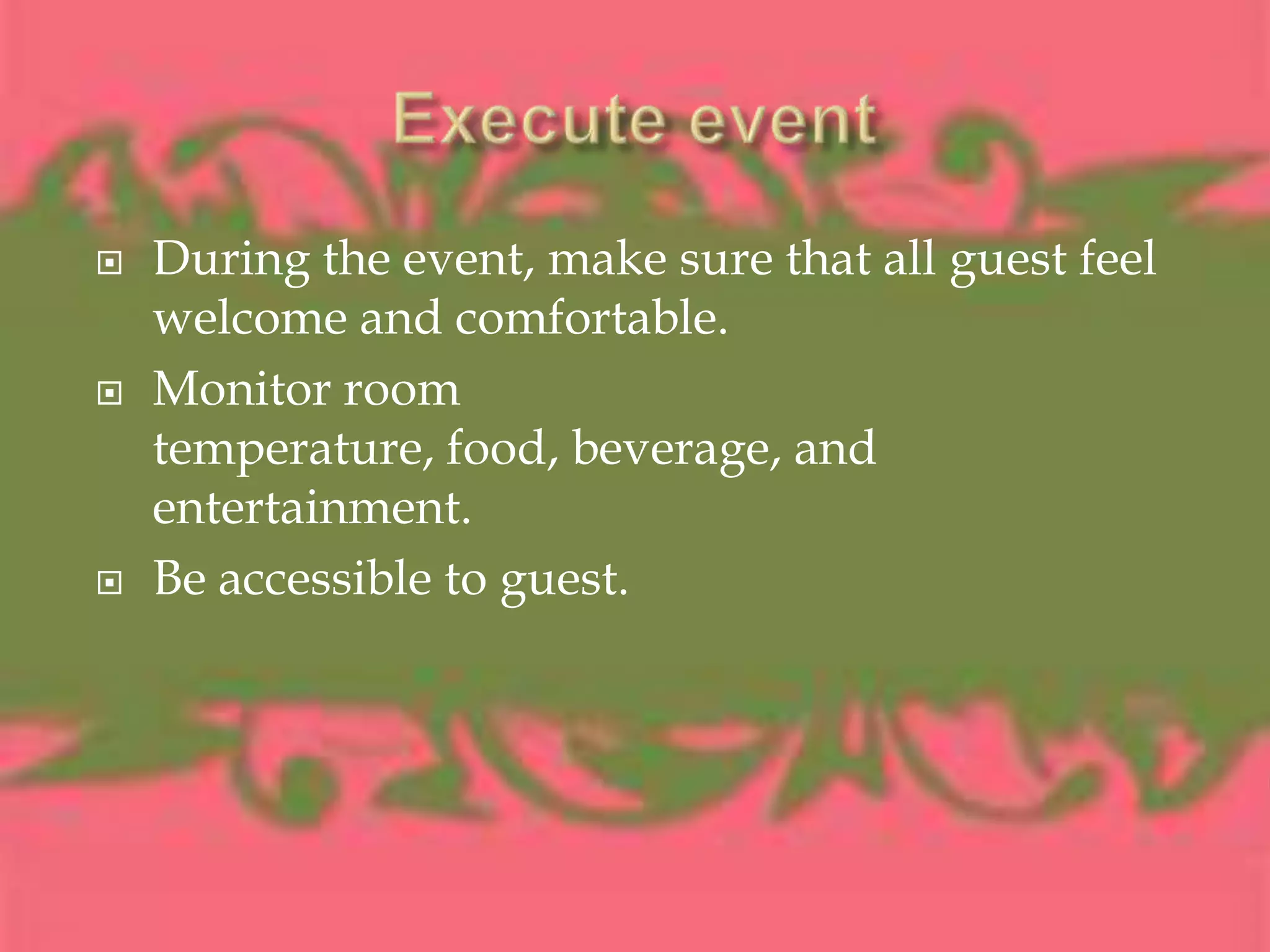 Execute eventDuring the event, make sure that all guest feel welcome and comfortable.Monitor room temperature, food, beverage, and entertainment.Be accessible to guest.