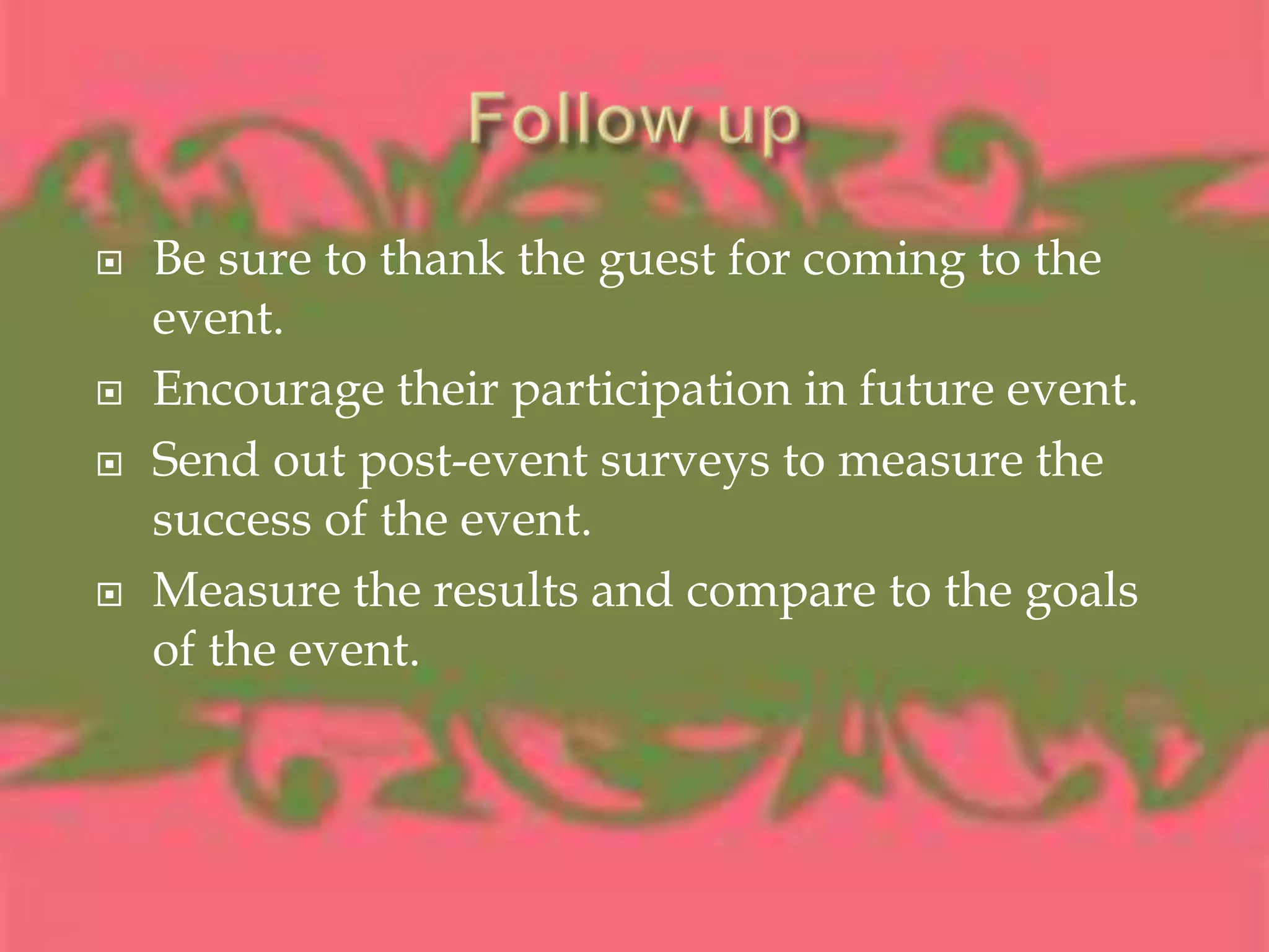 Follow upBe sure to thank the guest for coming to the event.Encourage their participation in future event.Send out post-event surveys to measure the success of the event.Measure the results and compare to the goals of the event.