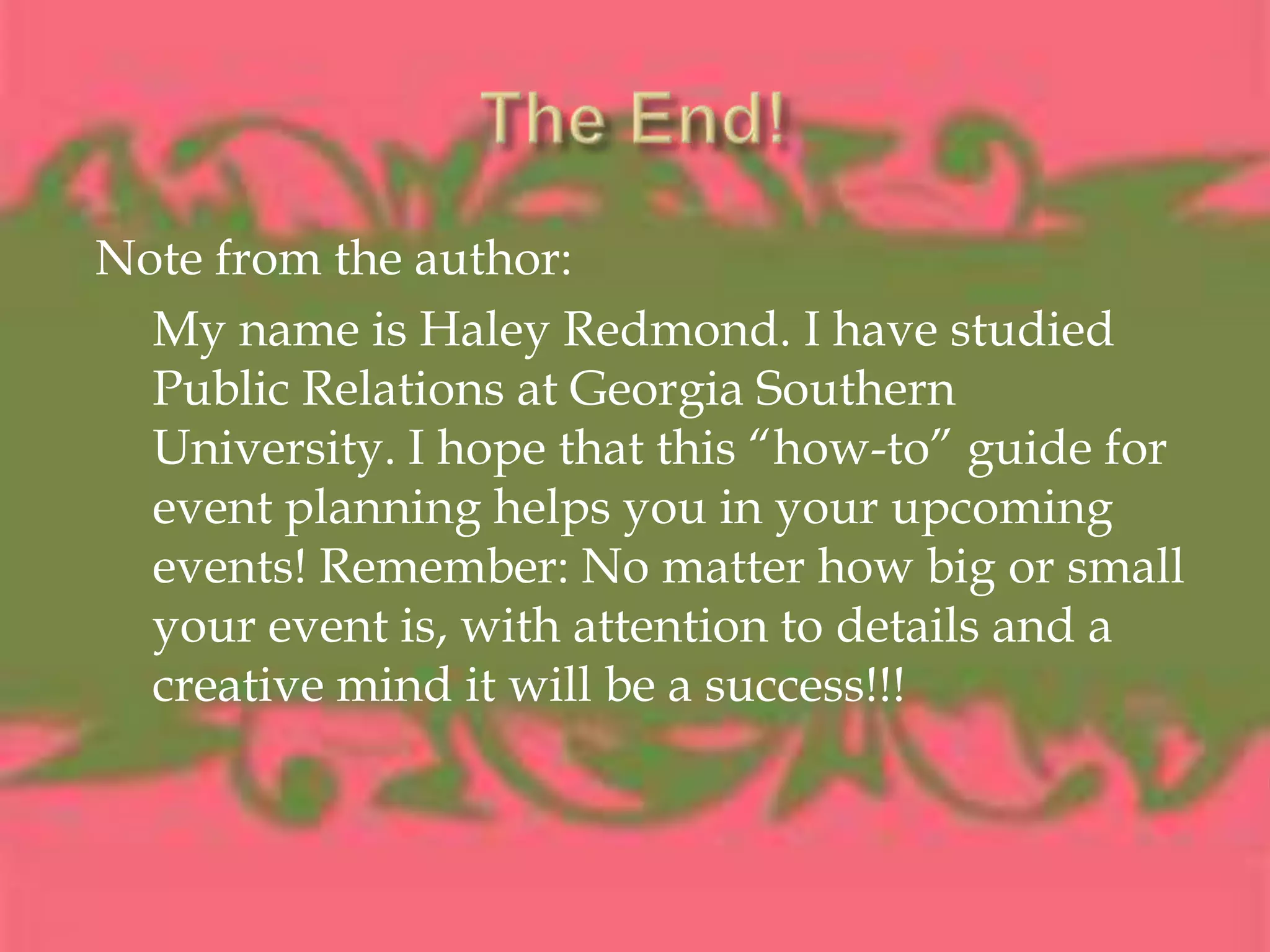The End! Note from the author:My name is Haley Redmond. I have studied Public Relations at Georgia Southern University. I hope that this “how-to” guide for event planning helps you in your upcoming events! Remember: No matter how big or small your event is, with attention to details and a creative mind it will be a success!!!