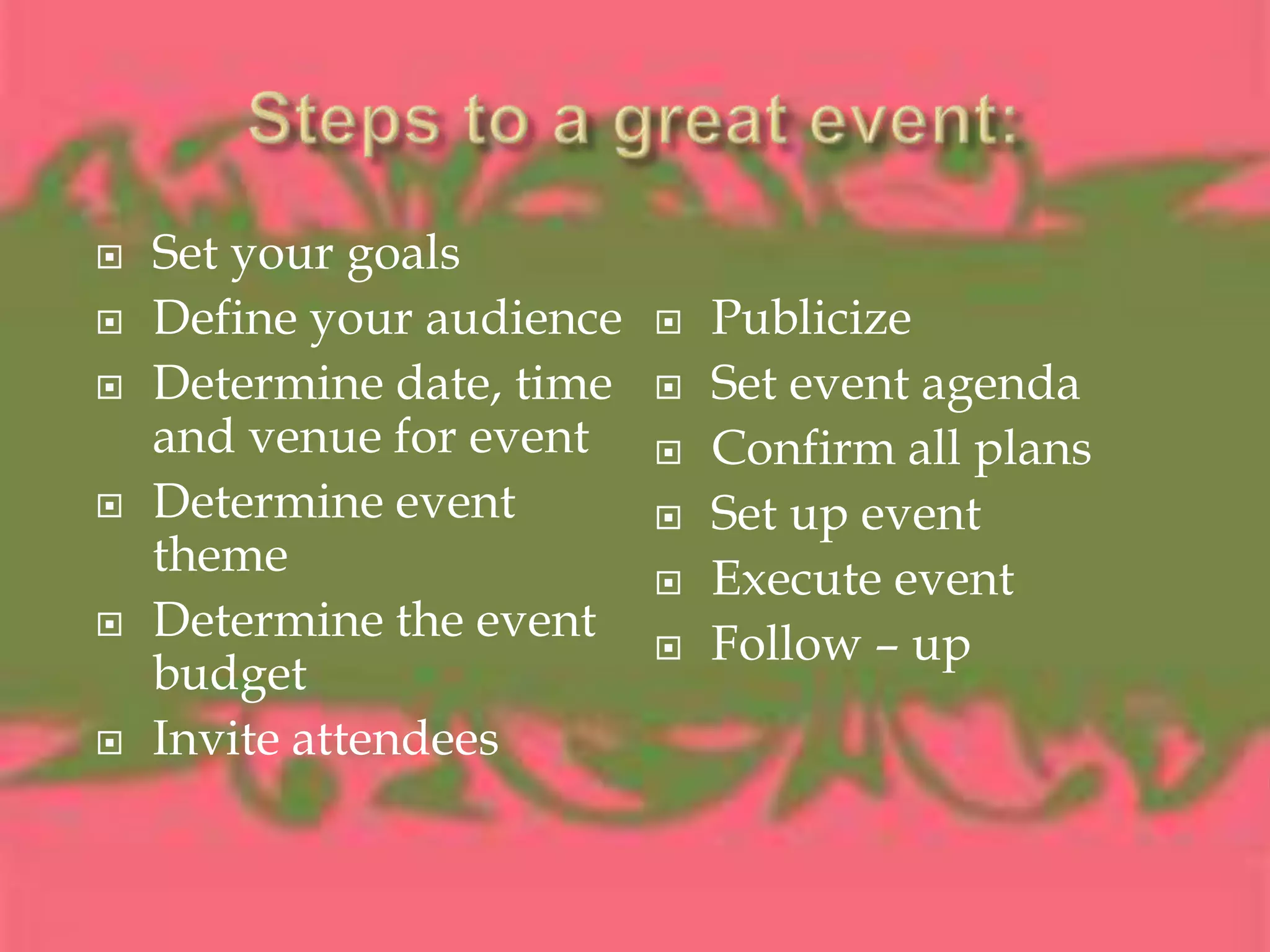 Steps to a great event:Set your goalsDefine your audienceDetermine date, time and venue for eventDetermine event themeDetermine the event budgetInvite attendeesPublicizeSet event agendaConfirm all plansSet up eventExecute eventFollow – up
