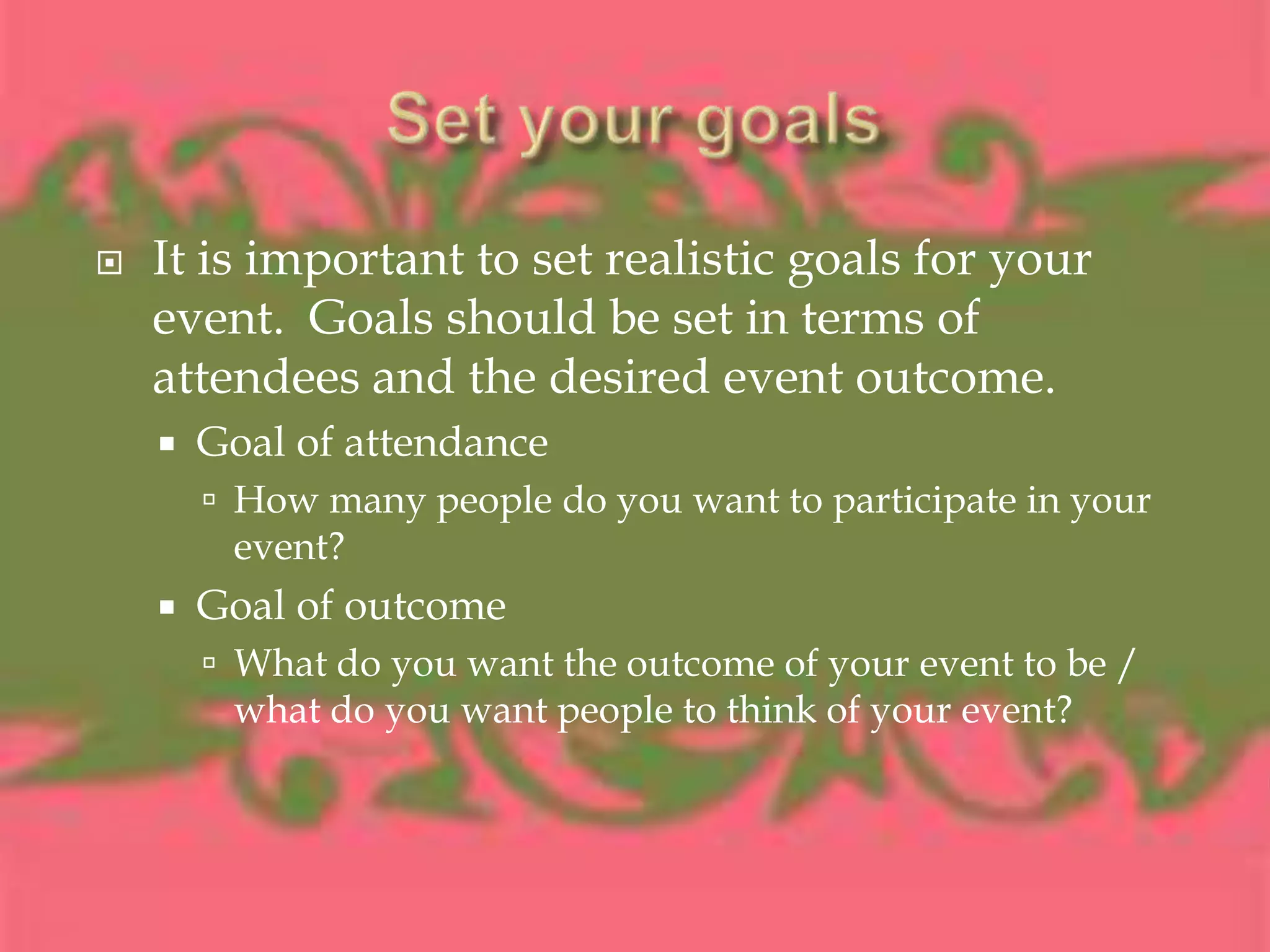Set your goalsIt is important to set realistic goals for your event.  Goals should be set in terms of attendees and the desired event outcome.Goal of attendanceHow many people do you want to participate in your event?Goal of outcome What do you want the outcome of your event to be / what do you want people to think of your event?