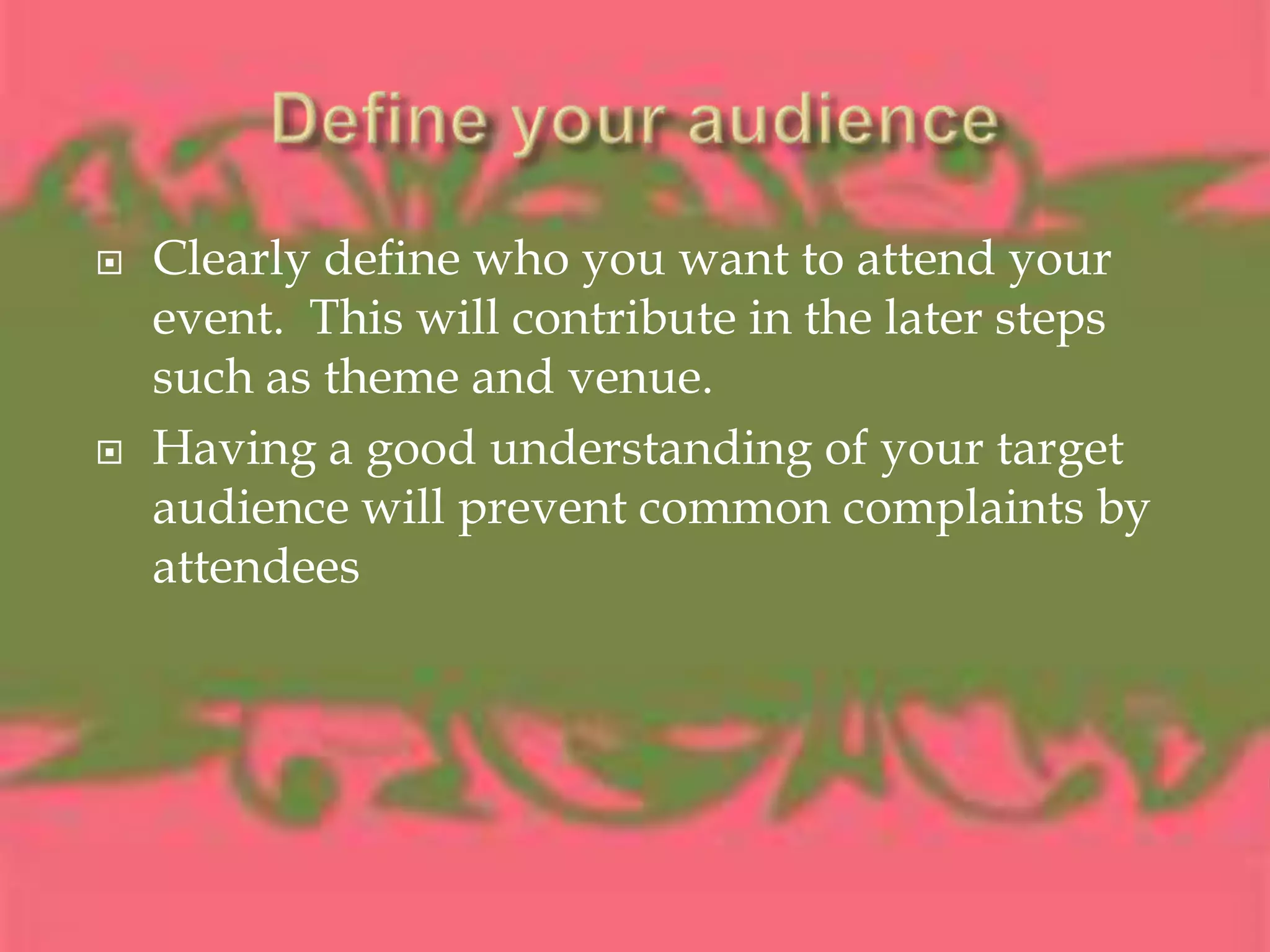 Define your audienceClearly define who you want to attend your event.  This will contribute in the later steps such as theme and venue.Having a good understanding of your target audience will prevent common complaints by attendees