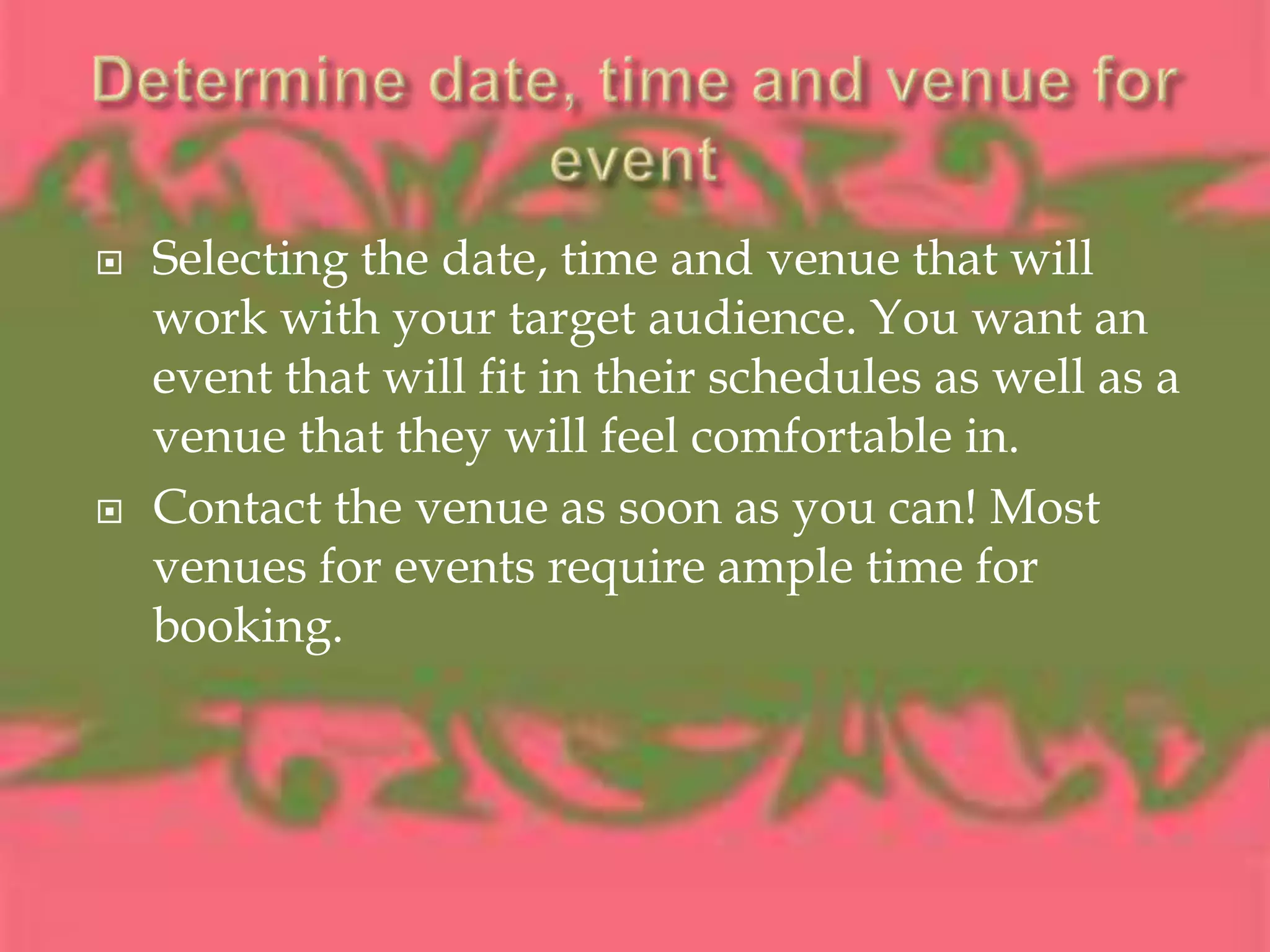 Determine date, time and venue for eventSelecting the date, time and venue that will work with your target audience. You want an event that will fit in their schedules as well as a venue that they will feel comfortable in.Contact the venue as soon as you can! Most venues for events require ample time for booking.