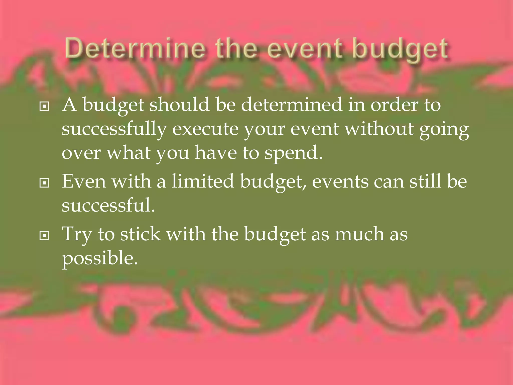 Determine the event budgetA budget should be determined in order to successfully execute your event without going over what you have to spend.Even with a limited budget, events can still be successful.Try to stick with the budget as much as possible.