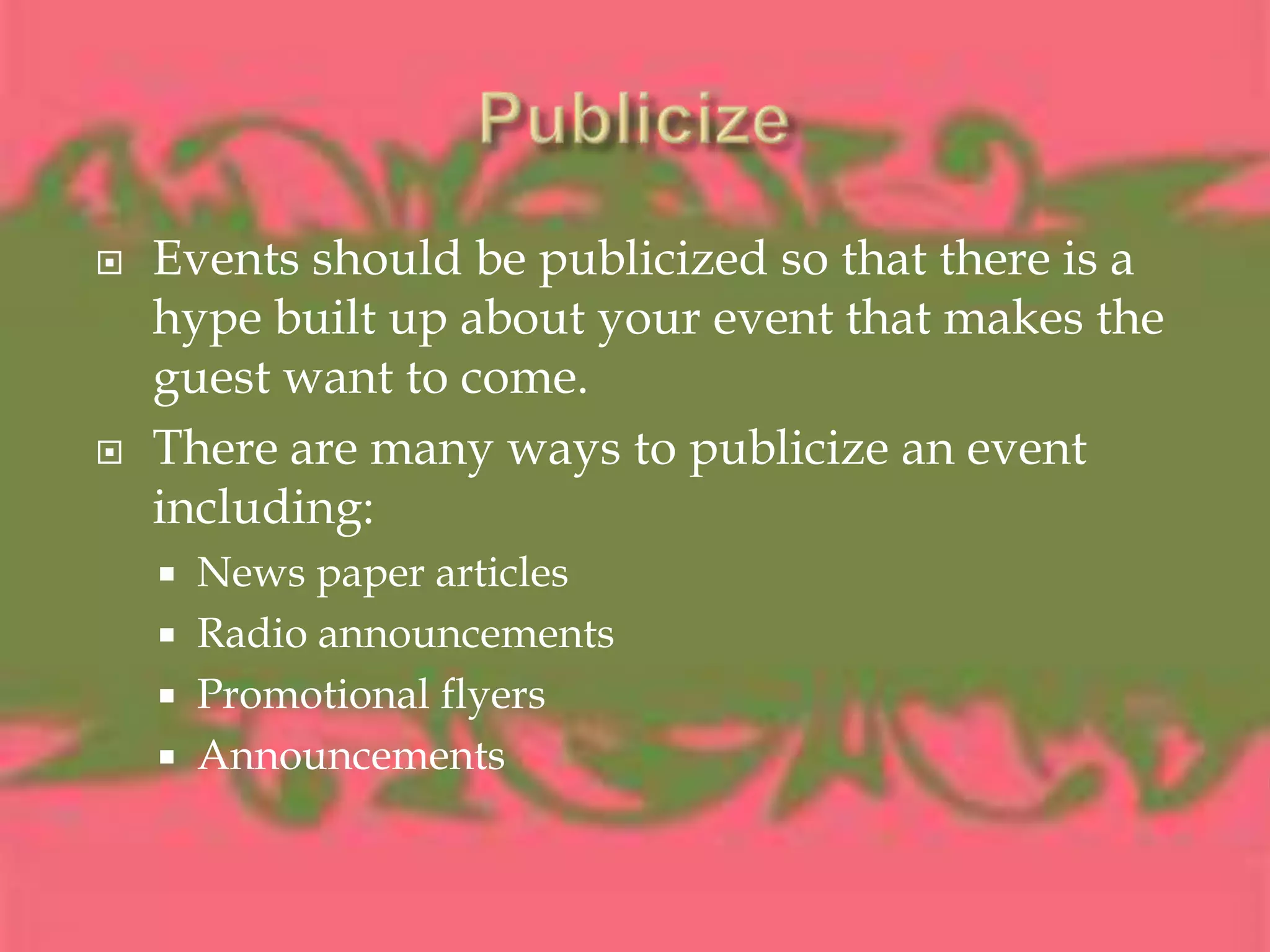 PublicizeEvents should be publicized so that there is a hype built up about your event that makes the guest want to come.There are many ways to publicize an event including:News paper articlesRadio announcementsPromotional flyersAnnouncements