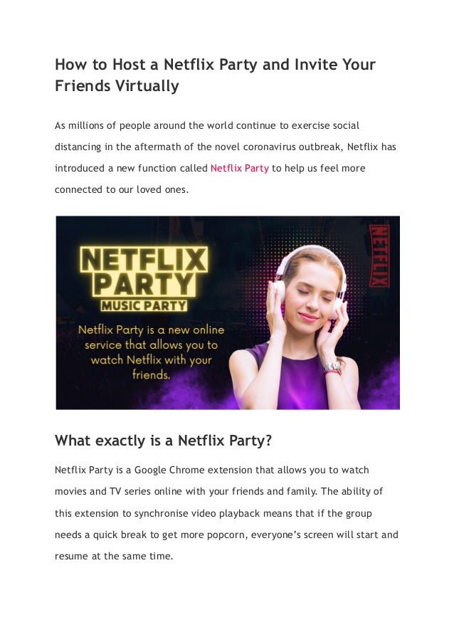 How to Host a Netflix Party and Invite Your
Friends Virtually
As millions of people around the world continue to exercise social
distancing in the aftermath of the novel coronavirus outbreak, Netflix has
introduced a new function called Netflix Party to help us feel more
connected to our loved ones.
What exactly is a Netflix Party?
Netflix Party is a Google Chrome extension that allows you to watch
movies and TV series online with your friends and family. The ability of
this extension to synchronise video playback means that if the group
needs a quick break to get more popcorn, everyone’s screen will start and
resume at the same time.
 