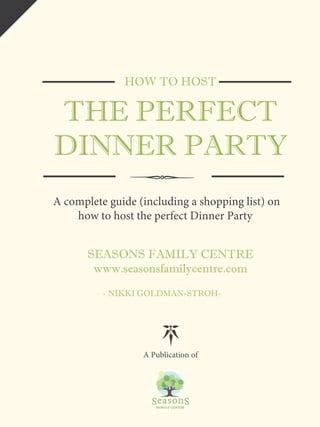 HOW TO HOST 
THE PERFECT 
DINNER PARTY 
A complete guide (including a shopping list) on 
how to host the perfect Dinner Party 
SEASONS FAMILY CENTRE 
www.seasonsfamilycentre.com 
- NIKKI GOLDMAN-STROH-A 
Publication of 
 