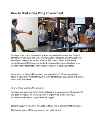 How to Host a Ping Pong Tournament
Hosting a table tennis tournament at your organization is a great way to boost
company morale, build camaraderie among your employees, and bring out your
employees' competitive nature. After all, who doesn't love a little friendly
competition and office bragging rights? A ping pong tournament is also a great
way to build and promote an #UnPlugNPlay culture in your organization.
Interested in bringing table tennis to your organization? We're so passionate
about the power of #UnPlugNPlay that every corporate package starts with a FREE
table. Learn more here.
How to Plan a Successful Tournament
Hosting a ping pong tournament is great because it requires very little equipment
and does not require an excessive amount of planning. When planning a
tournament within your organization, we suggest:
Scheduling your tournament on a date and time that is convenient for everyone
Distributing a copy of the tournament rules to all players
 