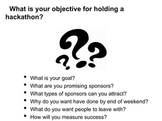 What is your objective for holding a
hackathon?




     •   What is your goal?
     •   What are you promising sponsors?
     •   What types of sponsors can you attract?
     •   Why do you want have done by end of weekend?
     •   What do you want people to leave with?
     •   How will you measure success?
 
