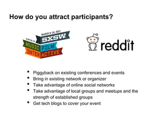 How do you attract participants?




     •   Piggyback on existing conferences and events
     •   Bring in existing network or organizer
     •   Take advantage of online social networks
     •   Take advantage of local groups and meetups and the
         strength of established groups
     •   Get tech blogs to cover your event
 