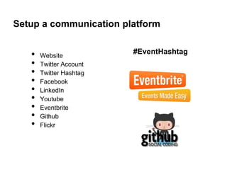Setup a communication platform


   •   Website
                         #EventHashtag
   •   Twitter Account
   •   Twitter Hashtag
   •   Facebook
   •   LinkedIn
   •   Youtube
   •   Eventbrite
   •   Github
   •   Flickr
 