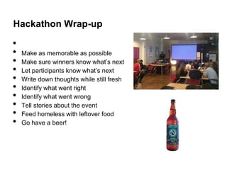 Hackathon Wrap-up

•
•   Make as memorable as possible
•   Make sure winners know what’s next
•   Let participants know what’s next
•   Write down thoughts while still fresh
•   Identify what went right
•   Identify what went wrong
•   Tell stories about the event
•   Feed homeless with leftover food
•   Go have a beer!
 