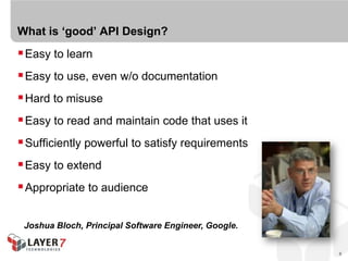 What is ‘good’ API Design?
 Easy to learn
 Easy to use, even w/o documentation
 Hard to misuse
 Easy to read and maintain code that uses it
 Sufficiently powerful to satisfy requirements
 Easy to extend
 Appropriate to audience

 Joshua Bloch, Principal Software Engineer, Google.


                                                      8
 