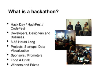 What is a hackathon?

•   Hack Day / HackFest /
    CodeFest
•   Developers, Designers and
    Business
•   8-56 Hours Long
•   Projects, Startups, Data
    Visualization
•   Sponsors / Promoters
•   Food & Drink
•   Winners and Prizes
 
