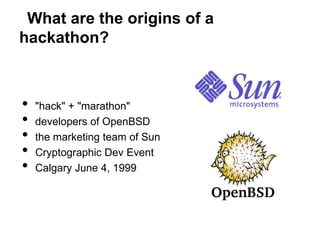What are the origins of a
hackathon?



•   "hack" + "marathon"
•   developers of OpenBSD
•   the marketing team of Sun
•   Cryptographic Dev Event
•   Calgary June 4, 1999
 