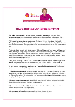 How to Host Your Own Introductory Event

One of the questions that I get very often is, “Fabienne, how do you host your own
introductory event? What is necessary and how do you promote it and all that good stuff?”

This is a very good question because one of the fastest ways to attract lots of clients is
through your introductory event. Or, perhaps you have plenty of clients but you’d like to scale
your business models or leverage your business. Introductory events can be very good for that
too.

The reason these work so well is that instead of just talking one-to-one you’re talking one-to-
many. When you can give high content plus high value for a minimal price point, people who
are somewhat interested in working with you will come out to see you. If you’ve done
everything correctly and if they are the ideal people, they will raise their hand and say, “Yes, I
would like to work with you further.”

Many, many years ago I used to do a 3-hour introductory event the last Wednesday of every
month. Every single time I walked away with four, five, six new clients. It is well worth it.

So here are the 4 components you’ll need for a successful introductory event. This formula
worked for me and will work for you too.

1. Think about your content. You really want to map that out. If you’re a student of my Client
Attraction system, you know that we talk about creating a step-by-step proprietary system of
all of your information. This is something that you can share during your introductory event as a
sampling of what you offer.

2. Work on your compelling story. How did you get to do what you are doing today? That is
something that you are going to weave into your event.

3. Share client case studies and testimonials. Your attendees will want to hear about the
success that your clients have experienced.

4. Present your call to action. Let your audience know what to do next.
 