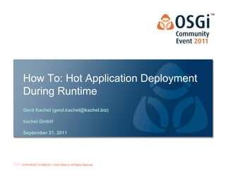 How To: Hot Application Deployment
During Runtime
Gerd Kachel (gerd.kachel@kachel.biz)

kachel GmbH

September 21, 2011




                                                           OSGi Alliance Marketing © 2008-2010 . 1
                                                                                           Page
COPYRIGHT © 2008-2011 OSGi Alliance. All Rights Reserved
                                                           All Rights Reserved
 