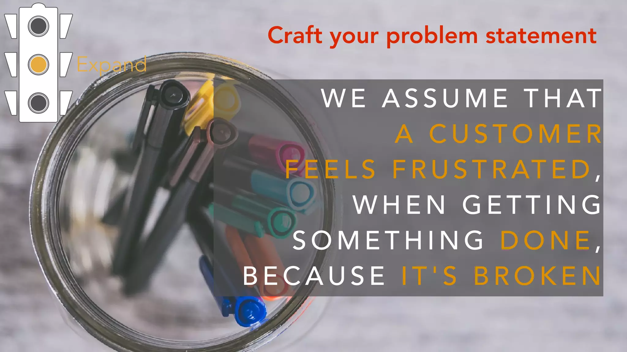 Expand
Craft your problem statement
W E A S S U M E T H AT  
A C U S T O M E R  
F E E L S F R U S T R AT E D ,  
W H E N G E T T I N G
S O M E T H I N G D O N E ,
B E C A U S E I T ' S B R O K E N
 