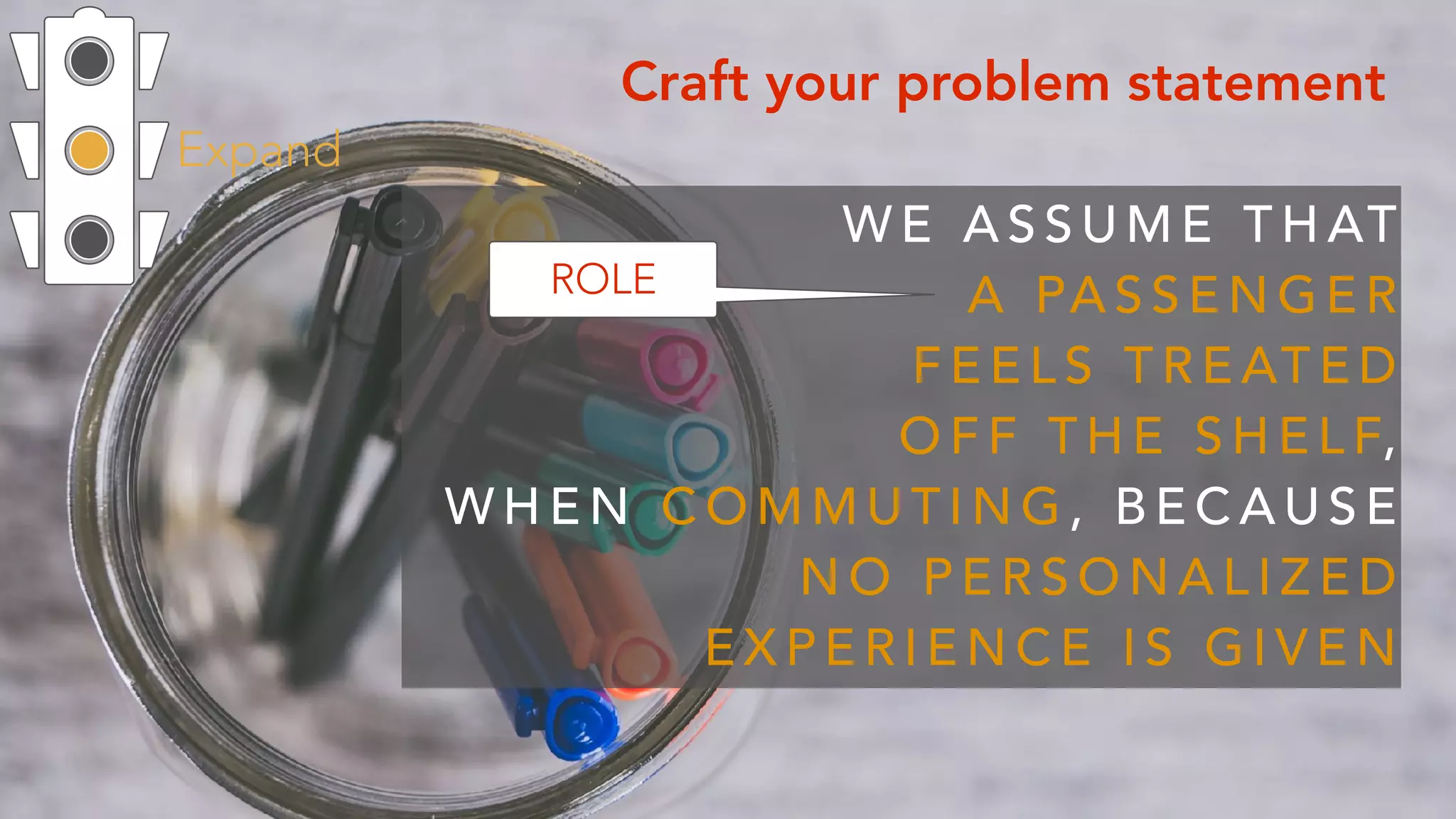 Expand
Craft your problem statement
W E A S S U M E T H AT  
A PA S S E N G E R  
F E E L S T R E AT E D
O F F T H E S H E L F,  
W H E N C O M M U T I N G , B E C A U S E
N O P E R S O N A L I Z E D
E X P E R I E N C E I S G I V E N
ROLE
 