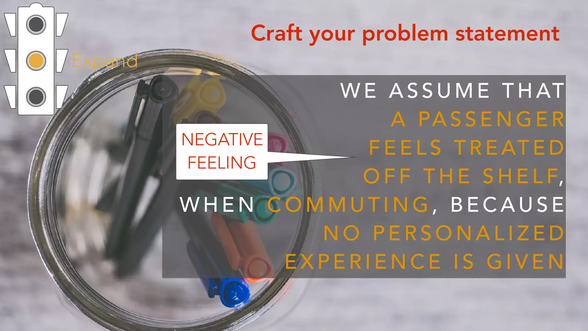 Expand
Craft your problem statement
W E A S S U M E T H AT  
A PA S S E N G E R  
F E E L S T R E AT E D
O F F T H E S H E L F,  
W H E N C O M M U T I N G , B E C A U S E
N O P E R S O N A L I Z E D
E X P E R I E N C E I S G I V E N
NEGATIVE
FEELING
 