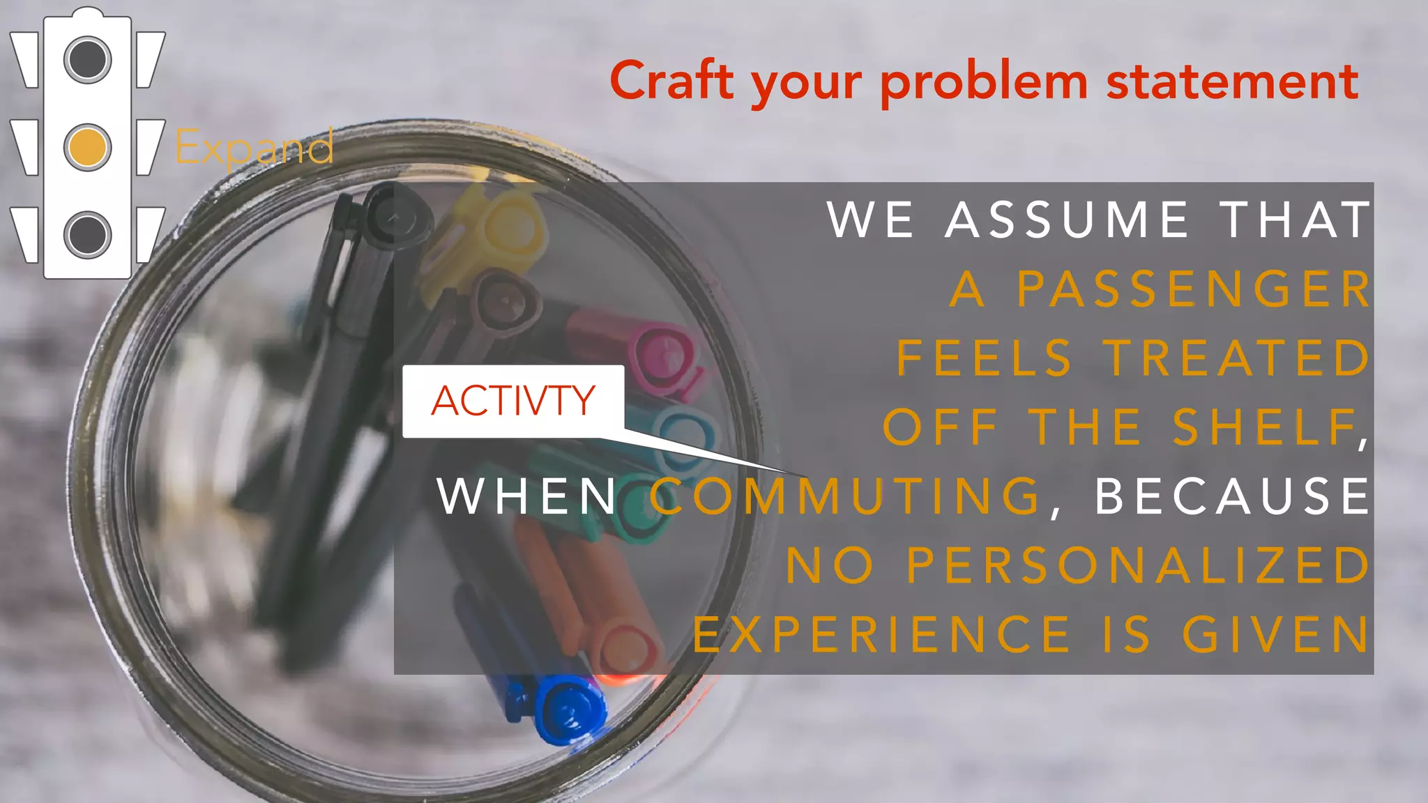 Expand
Craft your problem statement
W E A S S U M E T H AT  
A PA S S E N G E R  
F E E L S T R E AT E D
O F F T H E S H E L F,  
W H E N C O M M U T I N G , B E C A U S E
N O P E R S O N A L I Z E D
E X P E R I E N C E I S G I V E N
ACTIVTY
 