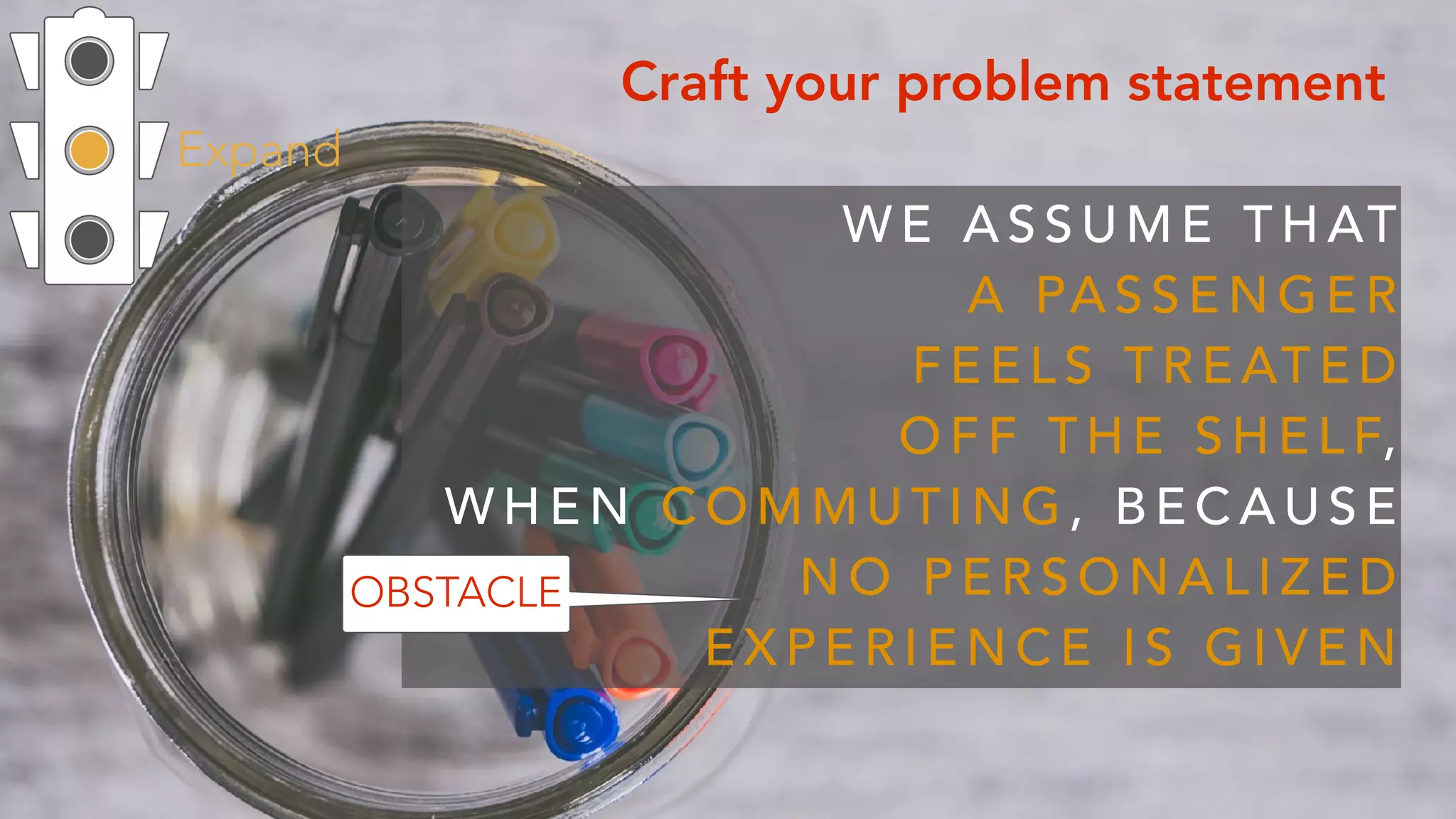 Expand
Craft your problem statement
W E A S S U M E T H AT  
A PA S S E N G E R  
F E E L S T R E AT E D
O F F T H E S H E L F,  
W H E N C O M M U T I N G , B E C A U S E
N O P E R S O N A L I Z E D
E X P E R I E N C E I S G I V E N
OBSTACLE
 