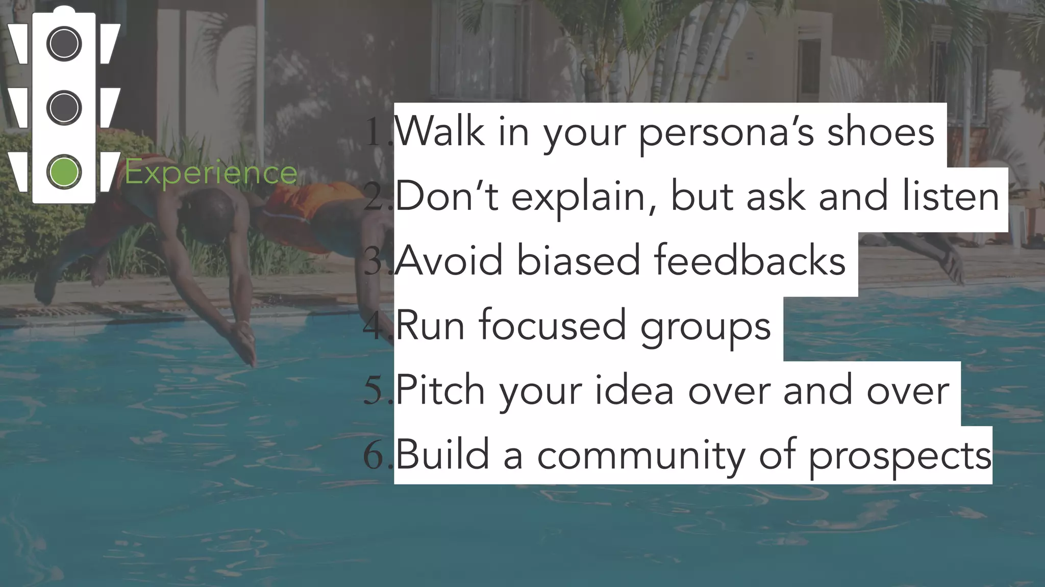 1.Walk in your persona’s shoes
2.Don’t explain, but ask and listen
3.Avoid biased feedbacks
4.Run focused groups
5.Pitch your idea over and over
6.Build a community of prospects
Experience
 