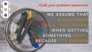 Expand
Craft your problem statement
W E A S S U M E T H AT  
A C U S T O M E R  
F E E L S F R U S T R AT E D ,  
W H E N G E T T I N G
S O M E T H I N G D O N E ,
B E C A U S E I T ' S B R O K E N
 