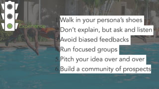 1.Walk in your persona’s shoes
2.Don’t explain, but ask and listen
3.Avoid biased feedbacks
4.Run focused groups
5.Pitch your idea over and over
6.Build a community of prospects
Experience
 