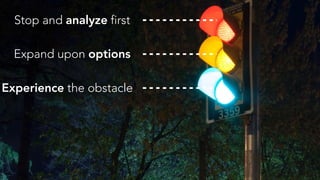 Stop and analyze first
Expand upon options
Experience the obstacle
 