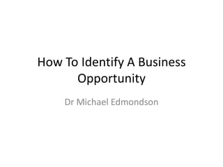 How To Identify A Business
Opportunity
Dr Michael Edmondson

 