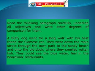 Read the following paragraph carefully, underline
all adjectives and write other degrees of
comparison for them.
A fluffy dog went for a long walk with his best
friend the Siamese cat. They went down the main
street through the town park to the sandy beach
and onto the old dock, where they smelled rotten
fish. They could see the blue water, feel in the
boardwalk restaurants.
 