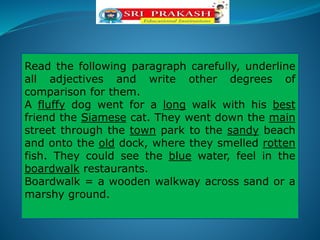 Read the following paragraph carefully, underline
all adjectives and write other degrees of
comparison for them.
A fluffy dog went for a long walk with his best
friend the Siamese cat. They went down the main
street through the town park to the sandy beach
and onto the old dock, where they smelled rotten
fish. They could see the blue water, feel in the
boardwalk restaurants.
Boardwalk = a wooden walkway across sand or a
marshy ground.
 