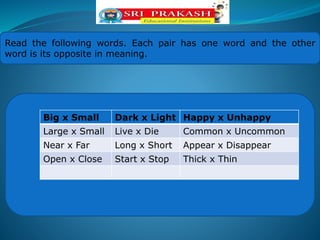 Read the following words. Each pair has one word and the other
word is its opposite in meaning.
Big x Small Dark x Light Happy x Unhappy
Large x Small Live x Die Common x Uncommon
Near x Far Long x Short Appear x Disappear
Open x Close Start x Stop Thick x Thin
 