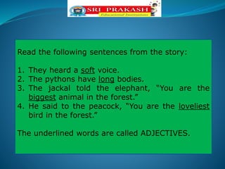 Read the following sentences from the story:
1. They heard a soft voice.
2. The pythons have long bodies.
3. The jackal told the elephant, “You are the
biggest animal in the forest.”
4. He said to the peacock, “You are the loveliest
bird in the forest.”
The underlined words are called ADJECTIVES.
 