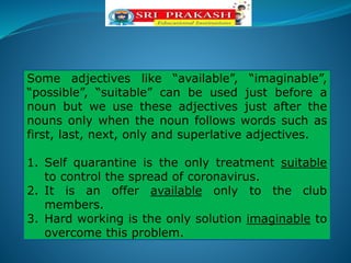Some adjectives like “available”, “imaginable”,
“possible”, “suitable” can be used just before a
noun but we use these adjectives just after the
nouns only when the noun follows words such as
first, last, next, only and superlative adjectives.
1. Self quarantine is the only treatment suitable
to control the spread of coronavirus.
2. It is an offer available only to the club
members.
3. Hard working is the only solution imaginable to
overcome this problem.
 