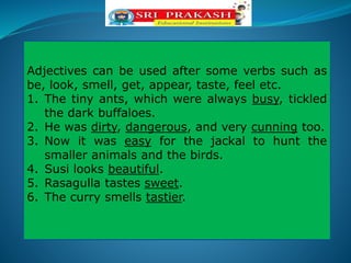 Adjectives can be used after some verbs such as
be, look, smell, get, appear, taste, feel etc.
1. The tiny ants, which were always busy, tickled
the dark buffaloes.
2. He was dirty, dangerous, and very cunning too.
3. Now it was easy for the jackal to hunt the
smaller animals and the birds.
4. Susi looks beautiful.
5. Rasagulla tastes sweet.
6. The curry smells tastier.
 